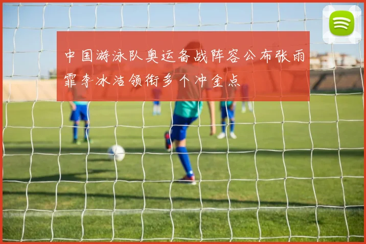 中国游泳队奥运备战阵容公布张雨霏李冰洁领衔多个冲金点