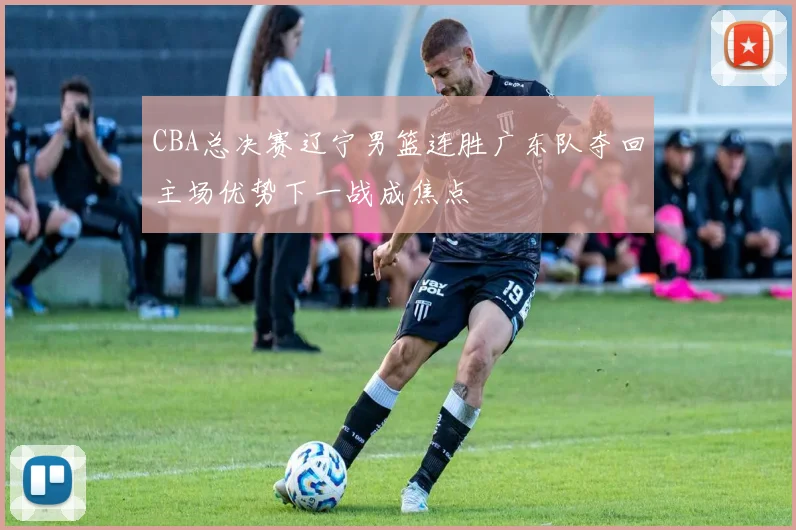 CBA总决赛辽宁男篮连胜广东队夺回主场优势下一战成焦点