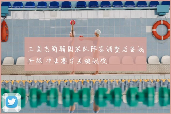 三国志蜀骑国家队阵容调整后备战升级 冲击赛季关键战役