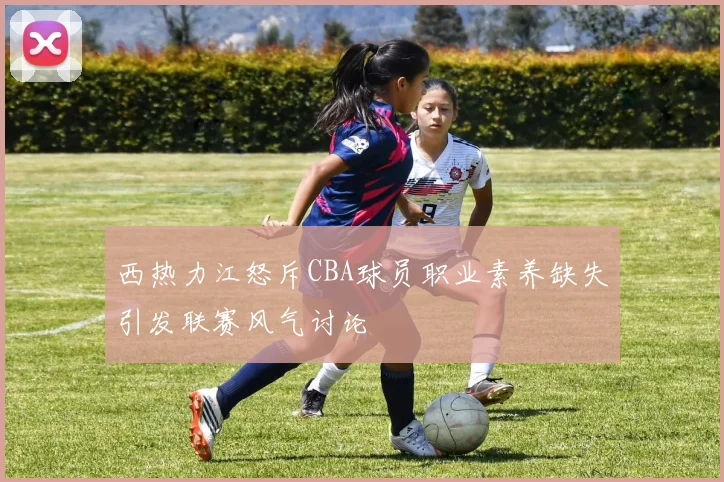 西热力江怒斥CBA球员职业素养缺失引发联赛风气讨论