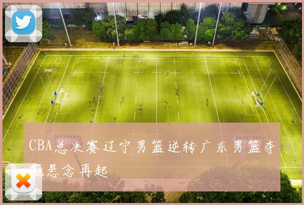 CBA总决赛辽宁男篮逆转广东男篮夺冠悬念再起