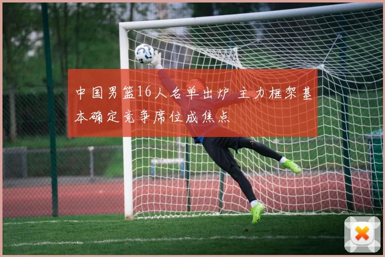 中国男篮16人名单出炉 主力框架基本确定竞争席位成焦点