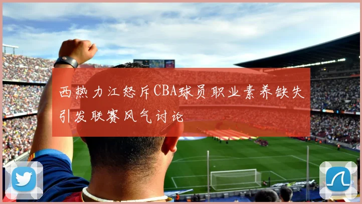 西热力江怒斥CBA球员职业素养缺失引发联赛风气讨论