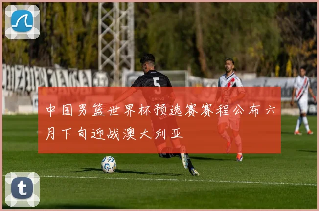 中国男篮世界杯预选赛赛程公布六月下旬迎战澳大利亚