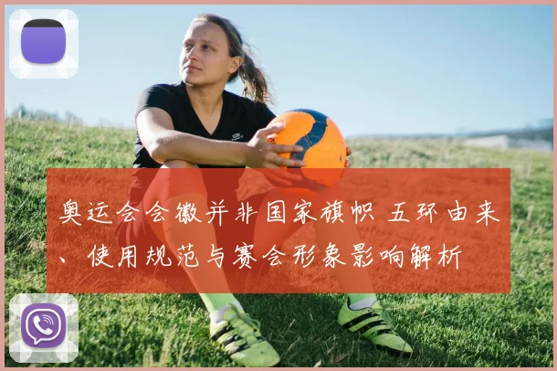 奥运会会徽并非国家旗帜 五环由来、使用规范与赛会形象影响解析