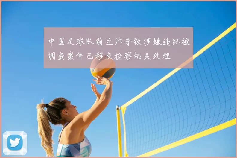 中国足球队前主帅李铁涉嫌违纪被调查案件已移交检察机关处理
