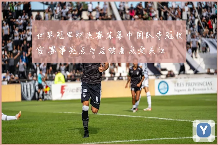 世界冠军杯决赛落幕中国队夺冠收官 赛事亮点与后续看点受关注
