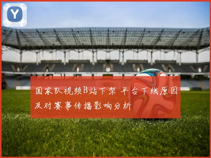 国家队视频B站下架 平台下线原因及对赛事传播影响分析