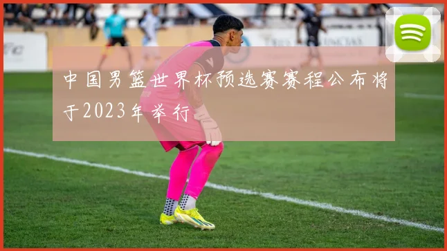 中国男篮世界杯预选赛赛程公布将于2023年举行