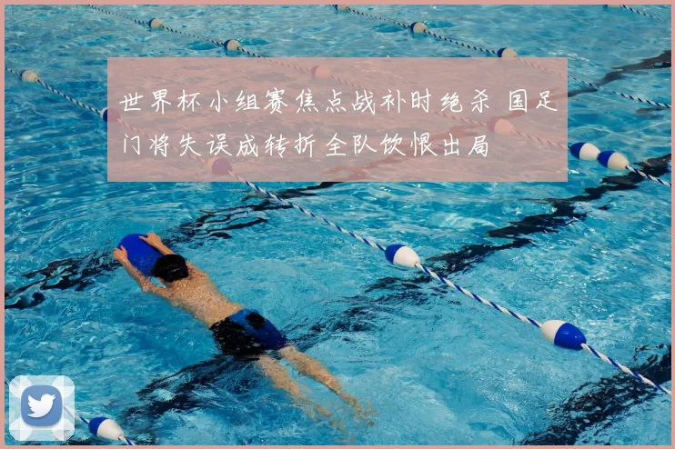 世界杯小组赛焦点战补时绝杀 国足门将失误成转折全队饮恨出局