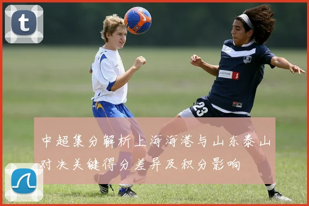 中超集分解析上海海港与山东泰山对决关键得分差异及积分影响