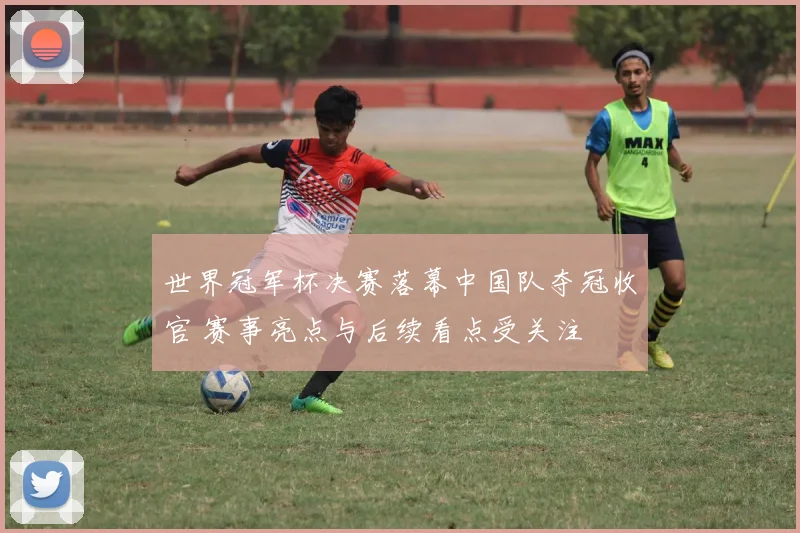 世界冠军杯决赛落幕中国队夺冠收官 赛事亮点与后续看点受关注