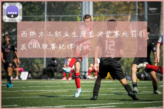 西热力江职业生涯首次禁赛处罚引发CBA联赛纪律讨论