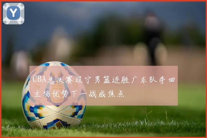CBA总决赛辽宁男篮连胜广东队夺回主场优势下一战成焦点