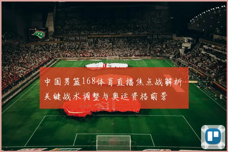 中国男篮168体育直播焦点战解析 关键战术调整与奥运资格前景