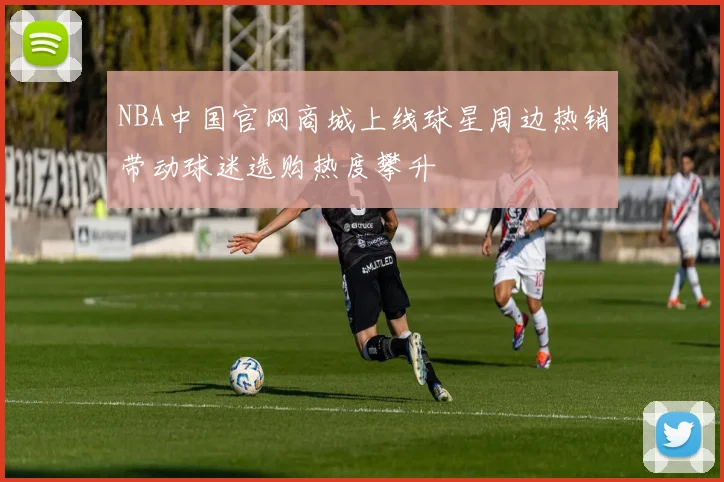 NBA中国官网商城上线球星周边热销带动球迷选购热度攀升
