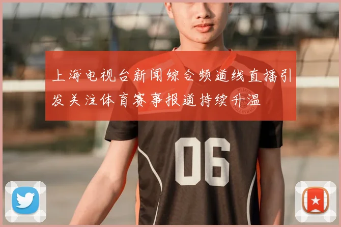 上海电视台新闻综合频道线直播引发关注体育赛事报道持续升温