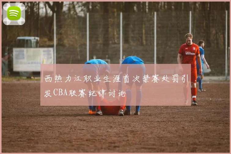 西热力江职业生涯首次禁赛处罚引发CBA联赛纪律讨论