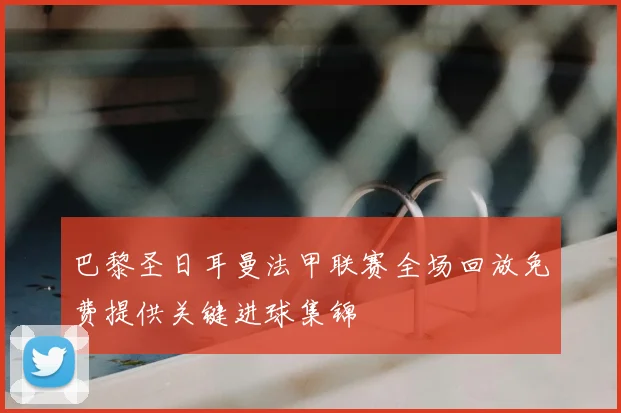 巴黎圣日耳曼法甲联赛全场回放免费提供关键进球集锦