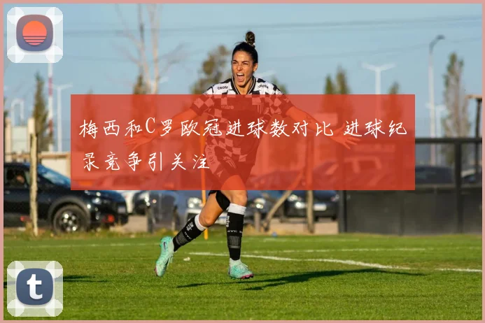 梅西和C罗欧冠进球数对比 进球纪录竞争引关注