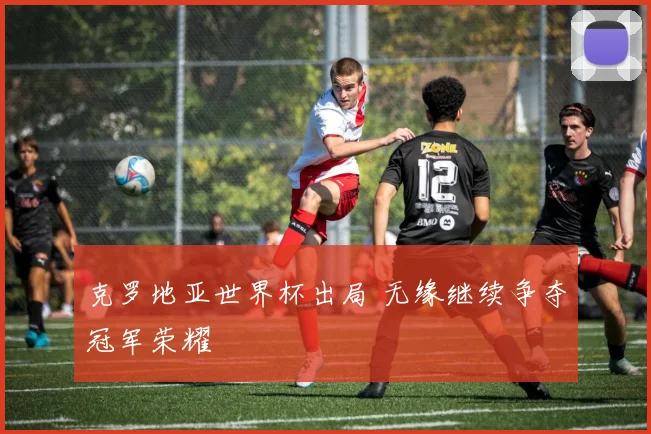 克罗地亚世界杯出局 无缘继续争夺冠军荣耀
