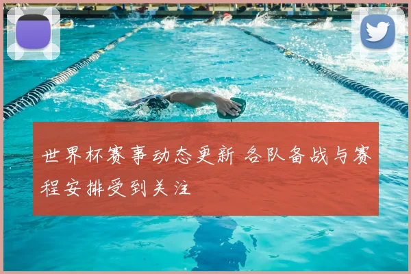世界杯赛事动态更新 各队备战与赛程安排受到关注