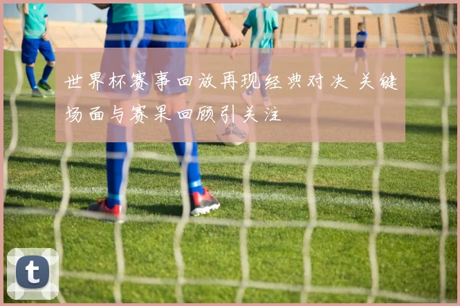 世界杯赛事回放再现经典对决 关键场面与赛果回顾引关注